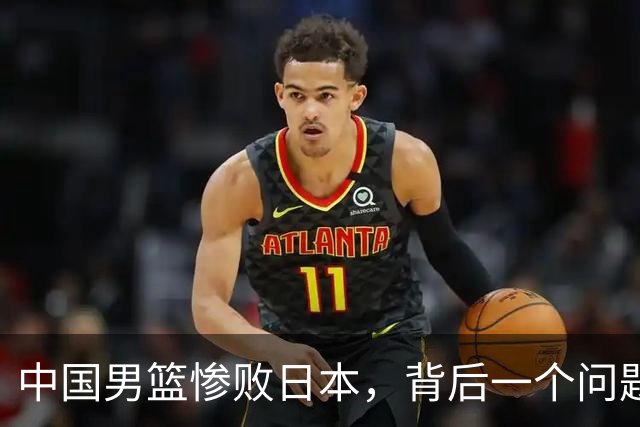 中国男篮惨败日本，背后一个问题已经到了必须正视的时候
